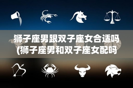 狮子座男跟双子座女合适吗(狮子座男和双子座女配吗 婚姻)