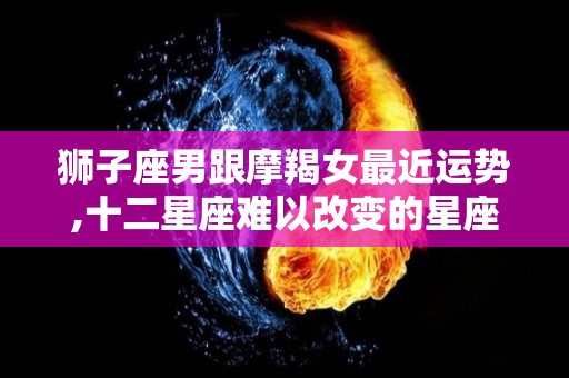狮子座男跟摩羯女最近运势,十二星座难以改变的星座，天蝎座难以改变的星座