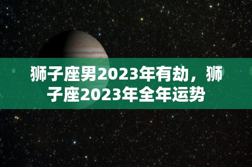 狮子座男2023年有劫，狮子座2023年全年运势