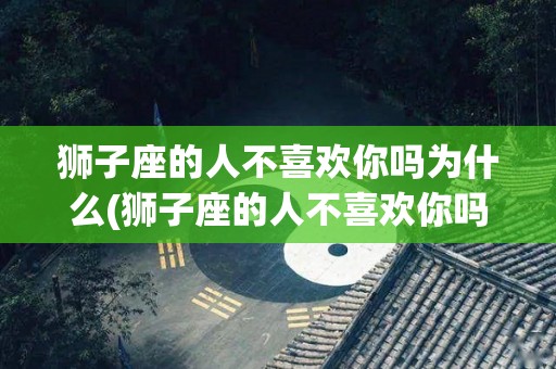 狮子座的人不喜欢你吗为什么(狮子座的人不喜欢你吗为什么呢)
