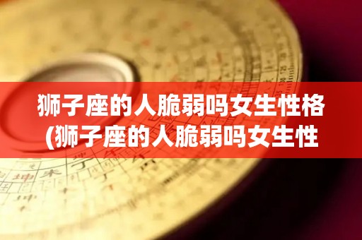 狮子座的人脆弱吗女生性格(狮子座的人脆弱吗女生性格特点)