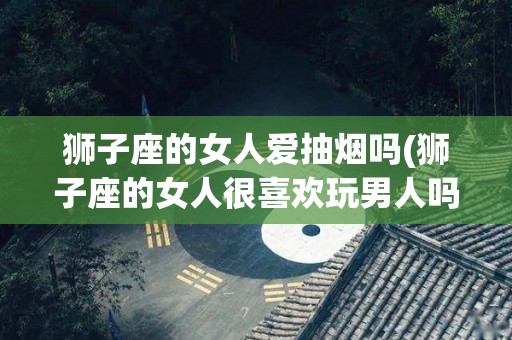 狮子座的女人爱抽烟吗(狮子座的女人很喜欢玩男人吗?)