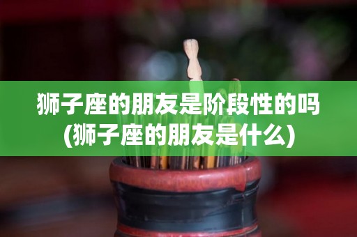 狮子座的朋友是阶段性的吗(狮子座的朋友是什么)