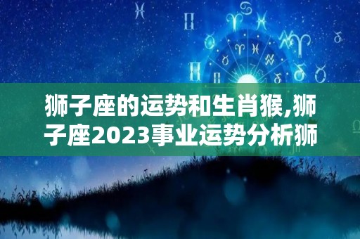 狮子座的运势和生肖猴,狮子座2023事业运势分析狮子座2023运势贵人相助