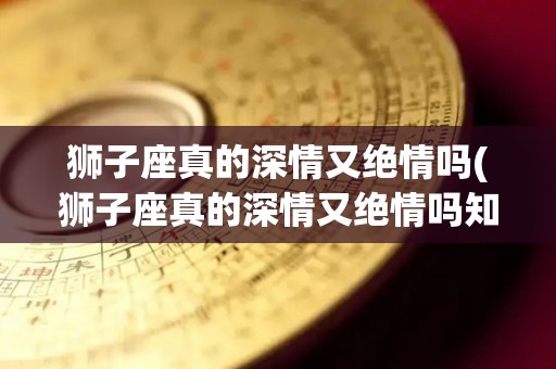 狮子座真的深情又绝情吗(狮子座真的深情又绝情吗知乎)