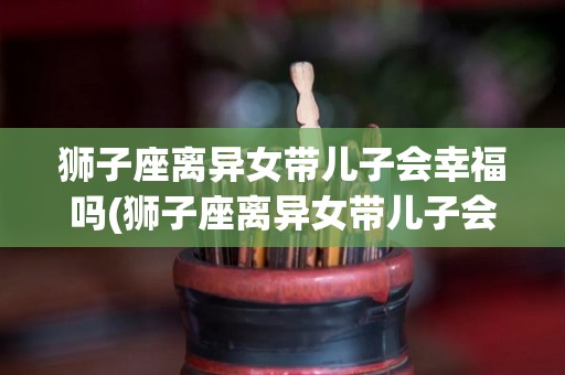 狮子座离异女带儿子会幸福吗(狮子座离异女带儿子会幸福吗知乎)
