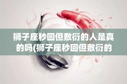 狮子座秒回但敷衍的人是真的吗(狮子座秒回但敷衍的人是真的吗知乎)