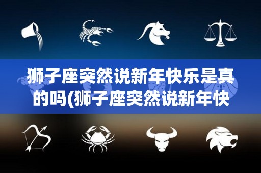 狮子座突然说新年快乐是真的吗(狮子座突然说新年快乐是真的吗女生)