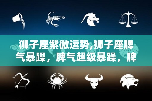 狮子座紫微运势,狮子座脾气暴躁，脾气超级暴躁，脾气超级的暴躁，很自我