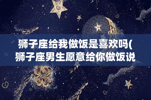 狮子座给我做饭是喜欢吗(狮子座男生愿意给你做饭说明什么)