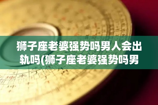 狮子座老婆强势吗男人会出轨吗(狮子座老婆强势吗男人会出轨吗知乎)