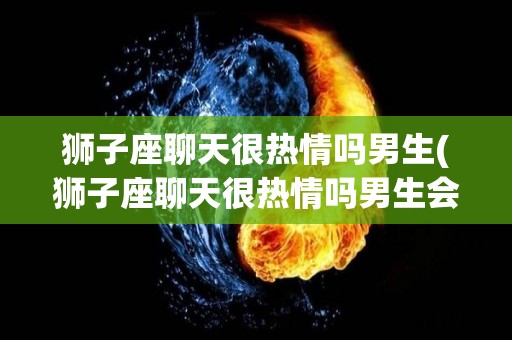 狮子座聊天很热情吗男生(狮子座聊天很热情吗男生会主动吗)