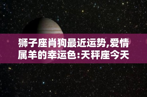 狮子座肖狗最近运势,爱情属羊的幸运色:天秤座今天财运还未必很好