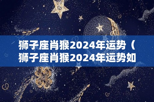 狮子座肖猴2024年运势（狮子座肖猴2024年运势如何）