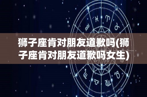 狮子座肯对朋友道歉吗(狮子座肯对朋友道歉吗女生)