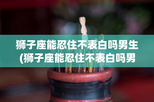 狮子座能忍住不表白吗男生(狮子座能忍住不表白吗男生会怎么样)