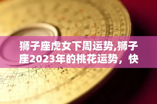 狮子座虎女下周运势,狮子座2023年的桃花运势，快来看看吧！