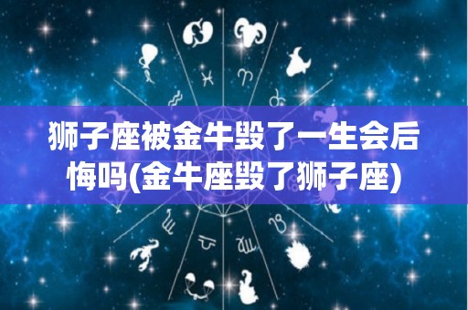 狮子座被金牛毁了一生会后悔吗(金牛座毁了狮子座)