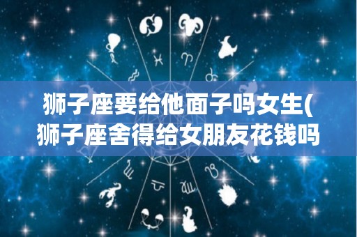 狮子座要给他面子吗女生(狮子座舍得给女朋友花钱吗)