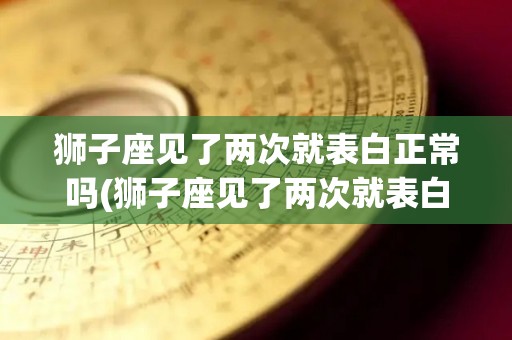 狮子座见了两次就表白正常吗(狮子座见了两次就表白正常吗知乎)