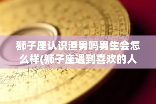狮子座认识渣男吗男生会怎么样(狮子座遇到喜欢的人在谈恋爱会怎么样)