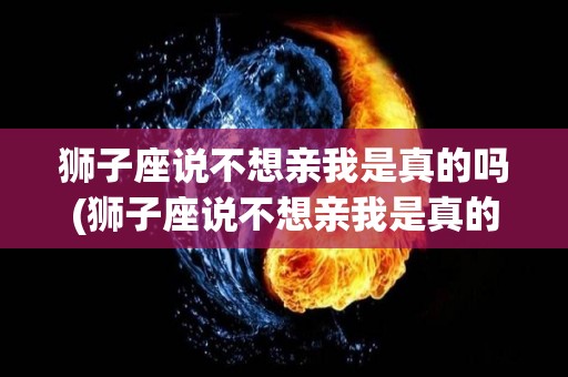 狮子座说不想亲我是真的吗(狮子座说不想亲我是真的吗知乎)