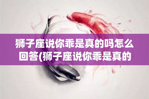 狮子座说你乖是真的吗怎么回答(狮子座说你乖是真的吗怎么回答他)