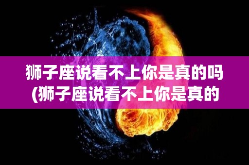 狮子座说看不上你是真的吗(狮子座说看不上你是真的吗什么意思)