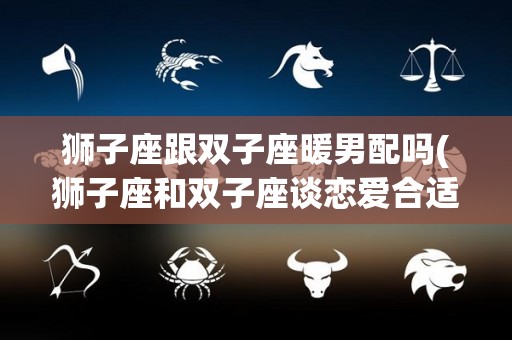 狮子座跟双子座暖男配吗(狮子座和双子座谈恋爱合适吗)