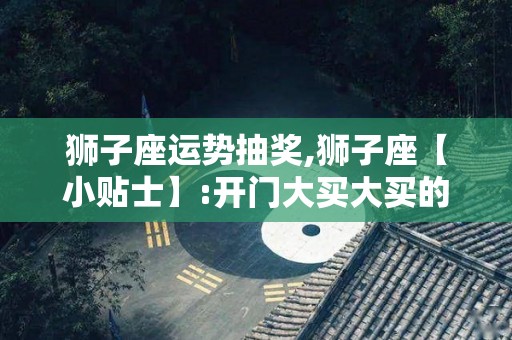 狮子座运势抽奖,狮子座【小贴士】:开门大买大买的