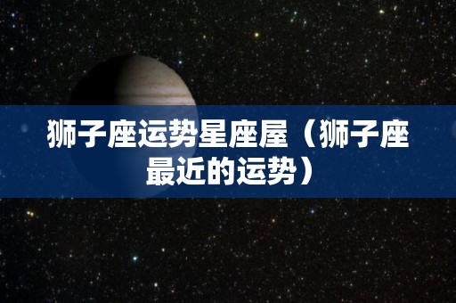狮子座运势星座屋（狮子座最近的运势）