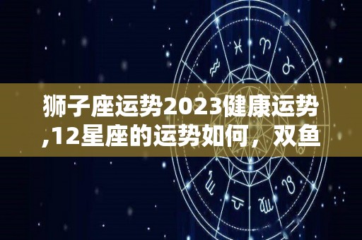 狮子座运势2023健康运势,12星座的运势如何，双鱼座的第二星座