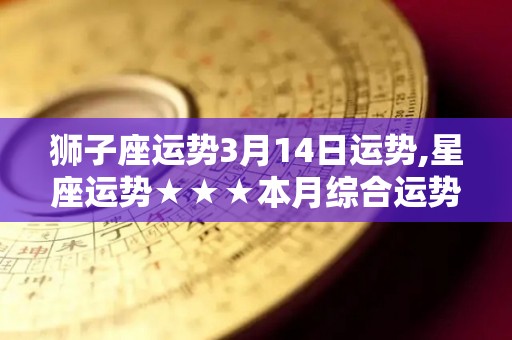 狮子座运势3月14日运势,星座运势★★★本月综合运势平稳，整体运势良好