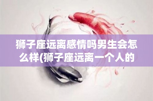 狮子座远离感情吗男生会怎么样(狮子座远离一个人的表现)