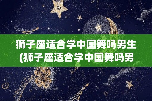 狮子座适合学中国舞吗男生(狮子座适合学中国舞吗男生学什么)