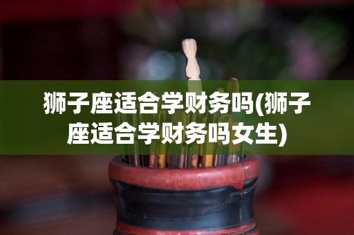 狮子座适合学财务吗(狮子座适合学财务吗女生)