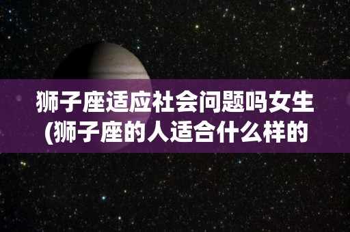 狮子座适应社会问题吗女生(狮子座的人适合什么样的女朋友)
