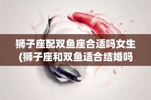 狮子座配双鱼座合适吗女生(狮子座和双鱼适合结婚吗)