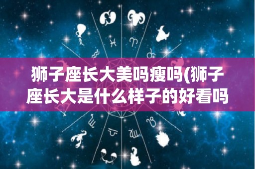 狮子座长大美吗瘦吗(狮子座长大是什么样子的好看吗)