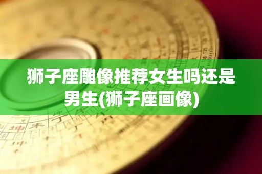 狮子座雕像推荐女生吗还是男生(狮子座画像)