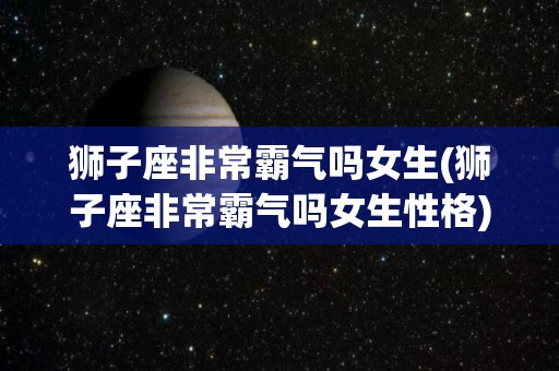 狮子座非常霸气吗女生(狮子座非常霸气吗女生性格)