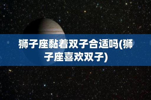 狮子座黏着双子合适吗(狮子座喜欢双子)
