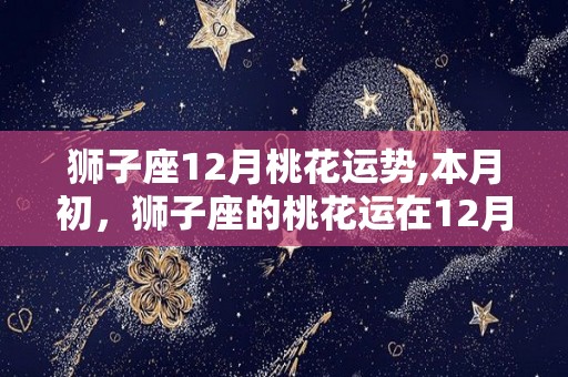 狮子座12月桃花运势,本月初，狮子座的桃花运在12月初逐渐升温，恋情逐渐收尾