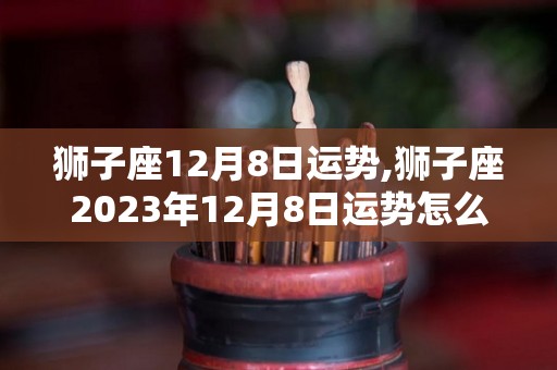 狮子座12月8日运势,狮子座2023年12月8日运势怎么样狮子座2023年12月8日运势