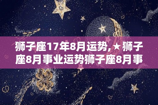 狮子座17年8月运势,★狮子座8月事业运势狮子座8月事业运势