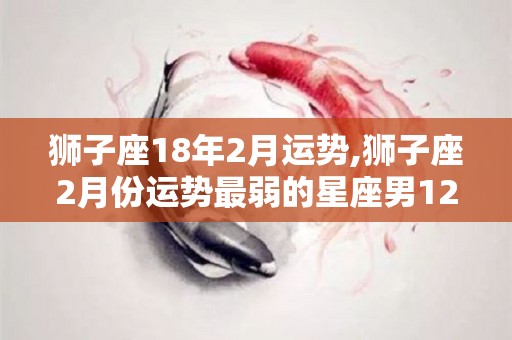 狮子座18年2月运势,狮子座2月份运势最弱的星座男12星座男谁最爱好运