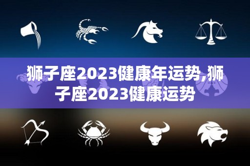 狮子座2023健康年运势,狮子座2023健康运势