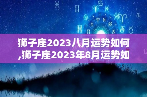 狮子座2023八月运势如何,狮子座2023年8月运势如何狮子座的事业运势如何