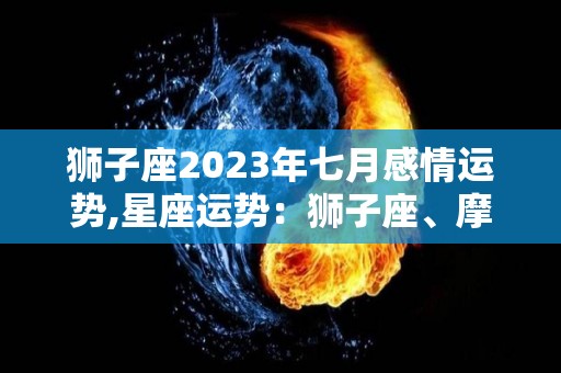 狮子座2023年七月感情运势,星座运势：狮子座、摩羯座、健康运势