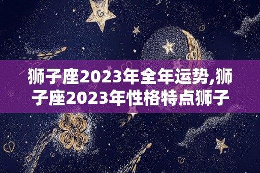 狮子座2023年全年运势,狮子座2023年性格特点狮子座2023年运势如何